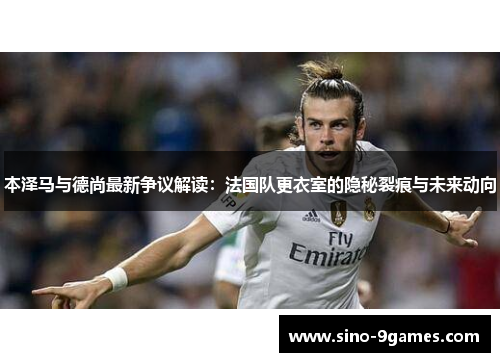 本泽马与德尚最新争议解读:法国队更衣室的隐秘裂痕与未来动向 本泽马与德尚最新争议解读:法国队更衣室的隐秘裂痕与未来动向