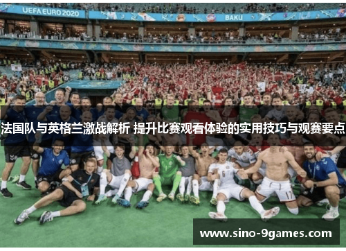 法国队与英格兰激战解析 提升比赛观看体验的实用技巧与观赛要点