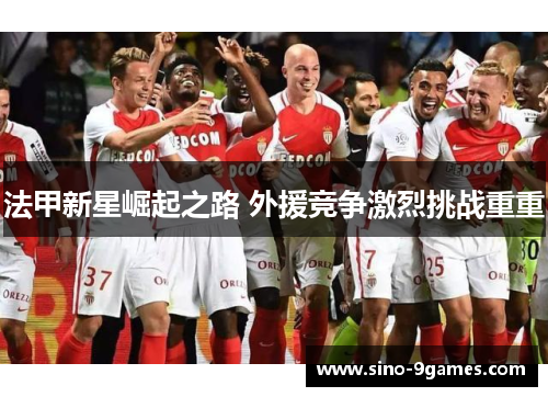 法甲新星崛起之路 外援竞争激烈挑战重重 法甲新星崛起之路 外援竞争激烈挑战重重