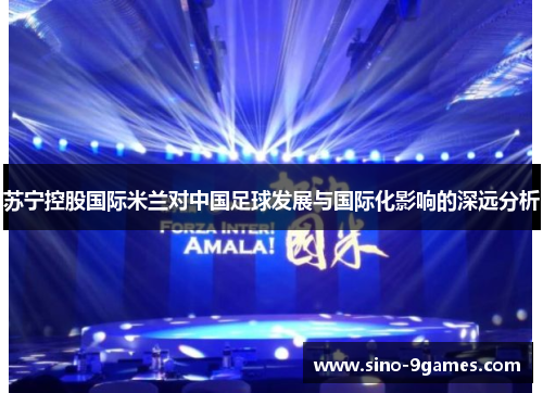 苏宁控股国际米兰对中国足球发展与国际化影响的深远分析 苏宁控股国际米兰对中国足球发展与国际化影响的深远分析