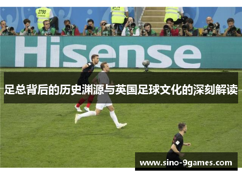 足总背后的历史渊源与英国足球文化的深刻解读