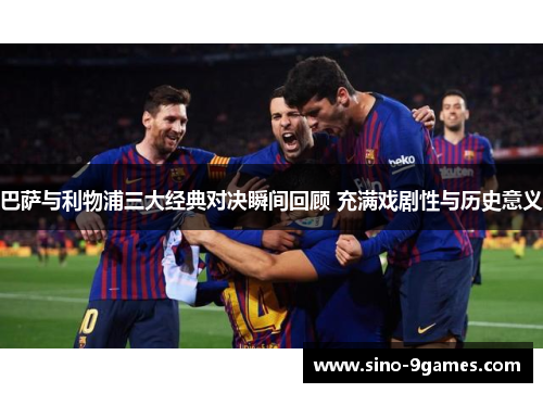 巴萨与利物浦三大经典对决瞬间回顾 充满戏剧性与历史意义