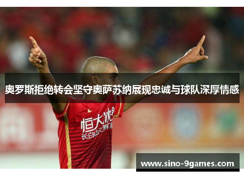 奥罗斯拒绝转会坚守奥萨苏纳展现忠诚与球队深厚情感