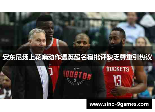 安东尼场上花哨动作遭英超名宿批评缺乏尊重引热议