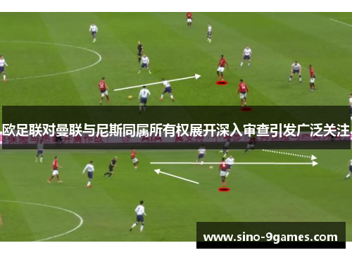 欧足联对曼联与尼斯同属所有权展开深入审查引发广泛关注 欧足联对曼联与尼斯同属所有权展开深入审查引发广泛关注