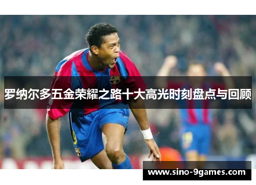 罗纳尔多五金荣耀之路十大高光时刻盘点与回顾