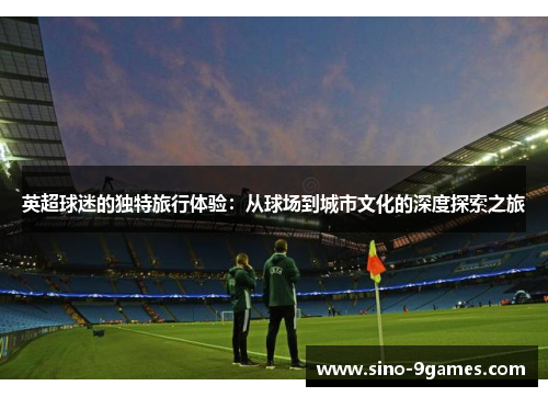 英超球迷的独特旅行体验：从球场到城市文化的深度探索之旅