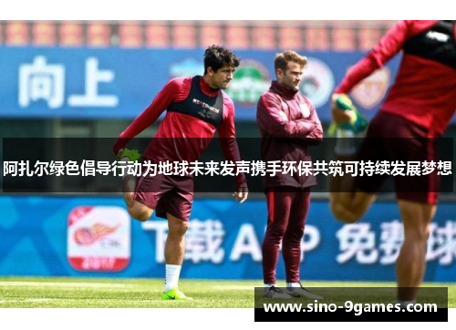 阿扎尔绿色倡导行动为地球未来发声携手环保共筑可持续发展梦想